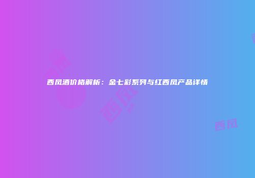 西凤酒价格解析：金七彩系列与红西凤产品详情
