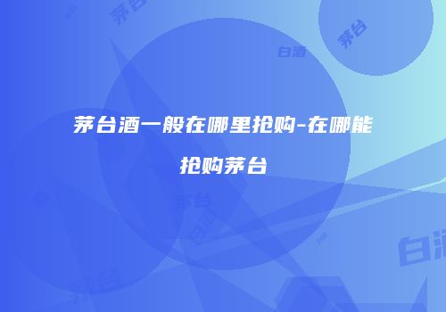茅台酒一般在哪里抢购-在哪能抢购茅台