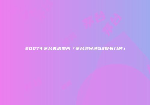 2007年茅台真酒图片「茅台迎宾酒53度有几种」