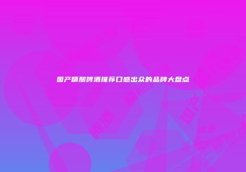 国产精酿啤酒推荐口感出众的品牌大盘点
