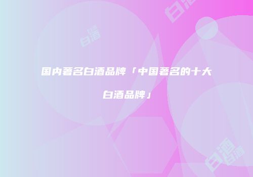 国内著名白酒品牌「中国著名的十大白酒品牌」