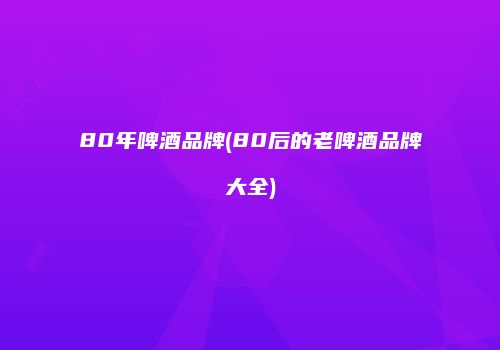 80年啤酒品牌(80后的老啤酒品牌大全)