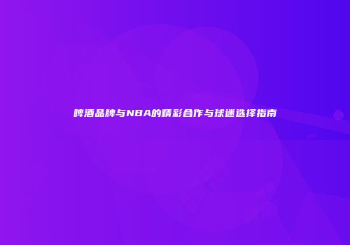 啤酒品牌与NBA的精彩合作与球迷选择指南