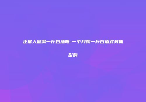 正常人能喝一斤白酒吗-一个月喝一斤白酒对身体影响