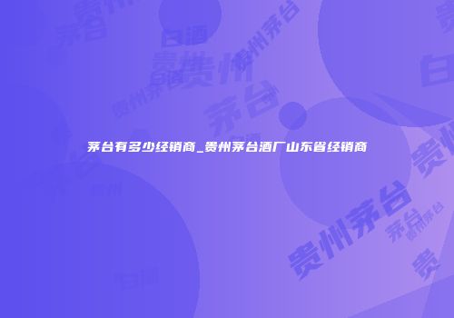 茅台有多少经销商_贵州茅台酒厂山东省经销商