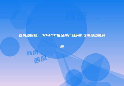 西凤酒探秘：30年52度经典产品解析与市场热销解析