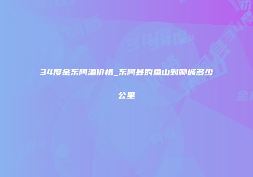 34度金东阿酒价格_东阿县的鱼山到聊城多少公里