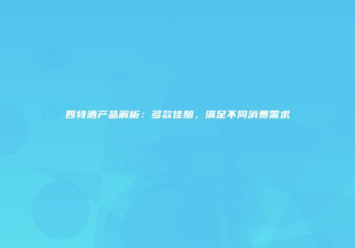 四特酒产品解析：多款佳酿，满足不同消费需求