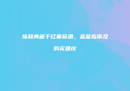 纵和典藏干红葡萄酒，品鉴指南及购买建议