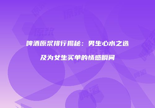 啤酒原浆排行揭秘：男生心水之选及为女生买单的情感瞬间