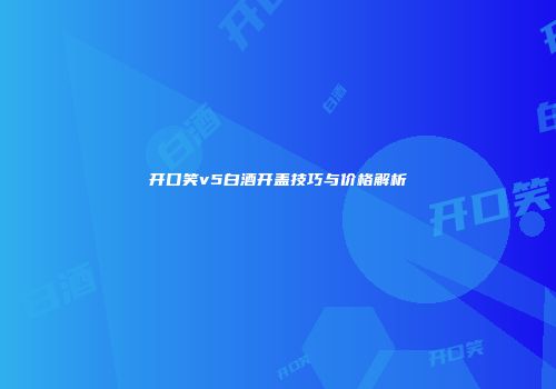 开口笑v5白酒开盖技巧与价格解析