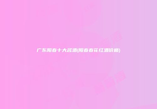 广东阳春十大名酒(阳春春花红酒价格)
