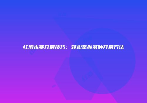 红酒木塞开启技巧：轻松掌握多种开启方法