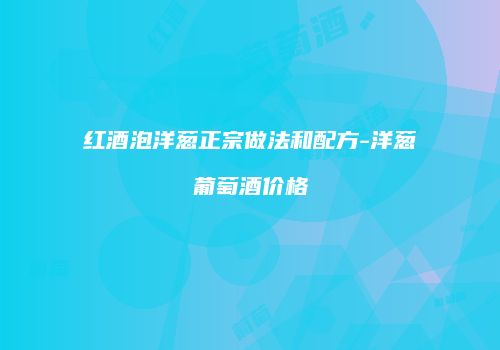 红酒泡洋葱正宗做法和配方-洋葱葡萄酒价格