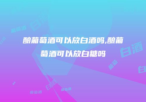 酿葡萄酒可以放白酒吗,酿葡萄酒可以放白糖吗