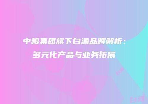 中粮集团旗下白酒品牌解析：多元化产品与业务拓展
