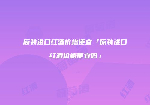 原装进口红酒价格便宜「原装进口红酒价格便宜吗」