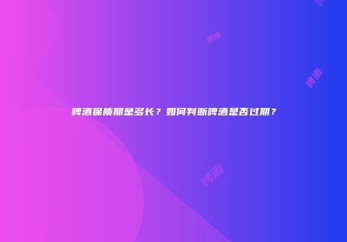 啤酒保质期是多长？如何判断啤酒是否过期？