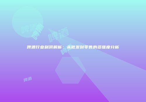 啤酒行业利润解析：从批发到零售的多维度分析