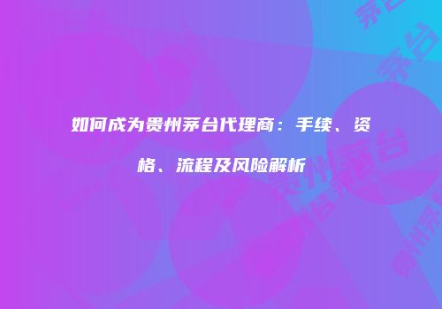 如何成为贵州茅台代理商：手续、资格、流程及风险解析