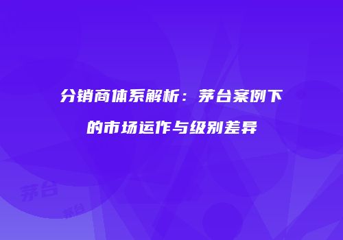 分销商体系解析：茅台案例下的市场运作与级别差异