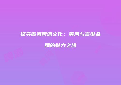 探寻青海啤酒文化：黄河与富维品牌的魅力之旅