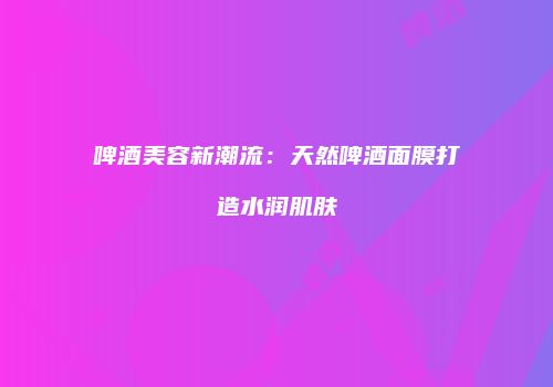 啤酒美容新潮流：天然啤酒面膜打造水润肌肤