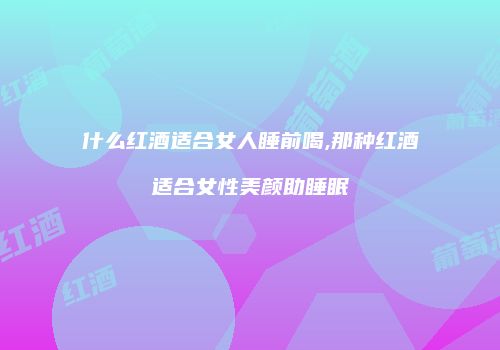 什么红酒适合女人睡前喝,那种红酒适合女性美颜助睡眠