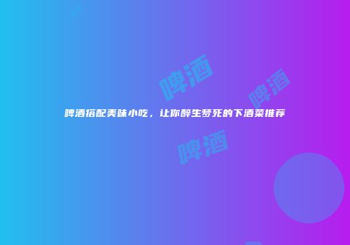 啤酒搭配美味小吃，让你醉生梦死的下酒菜推荐