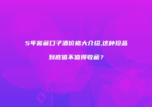 5年窖藏口子酒价格大介绍,这种珍品到底值不值得收藏？