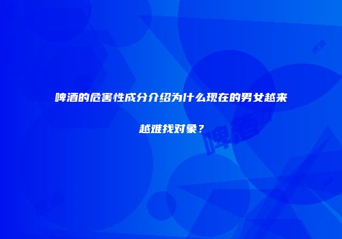 啤酒的危害性成分介绍为什么现在的男女越来越难找对象？