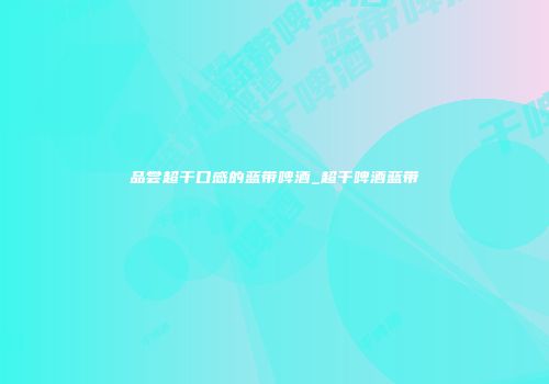 品尝超干口感的蓝带啤酒_超干啤酒蓝带