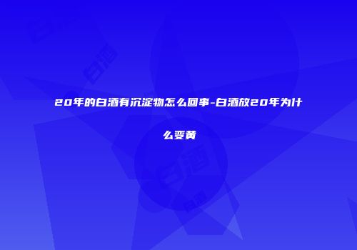 20年的白酒有沉淀物怎么回事-白酒放20年为什么变黄