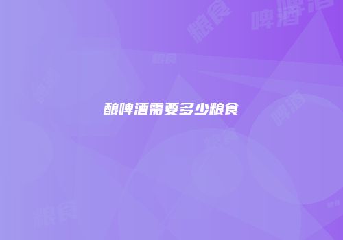 酿啤酒需要多少粮食