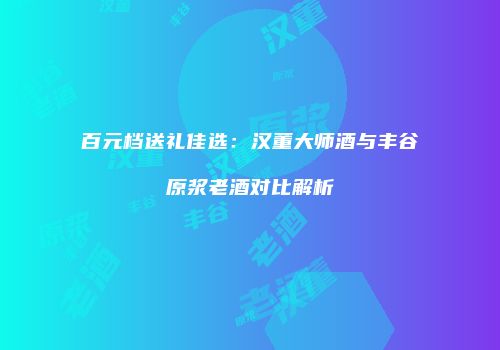 百元档送礼佳选：汉董大师酒与丰谷原浆老酒对比解析