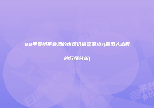 99年贵州茅台酒的市场价值是多少?(藏酒人必看的行情分析)