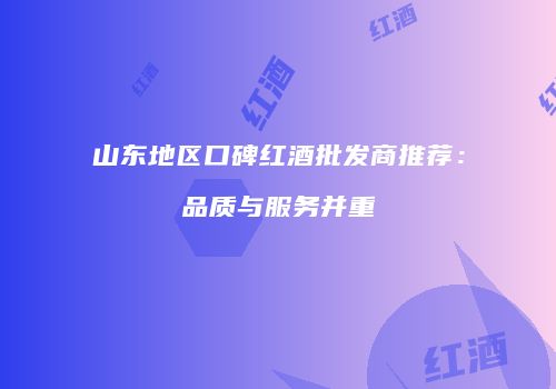 山东地区口碑红酒批发商推荐：品质与服务并重
