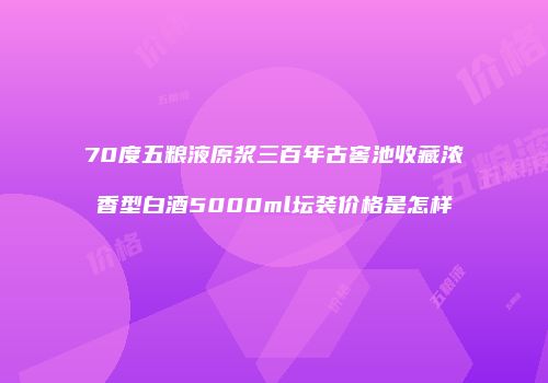 70度五粮液原浆三百年古窖池收藏浓香型白酒5000ml坛装价格是怎样