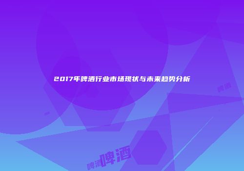 2017年啤酒行业市场现状与未来趋势分析