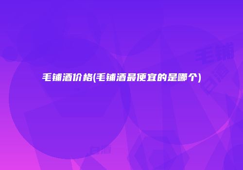 毛铺酒价格(毛铺酒最便宜的是哪个)
