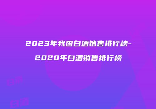 2023年我国白酒销售排行榜-2020年白酒销售排行榜