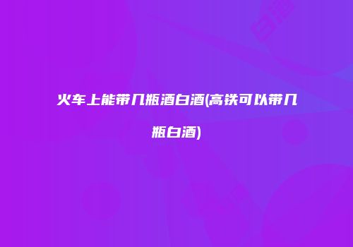 火车上能带几瓶酒白酒(高铁可以带几瓶白酒)