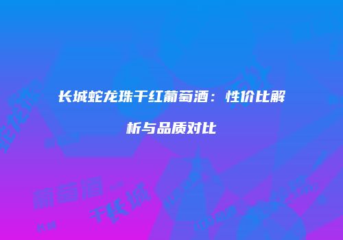 长城蛇龙珠干红葡萄酒：性价比解析与品质对比