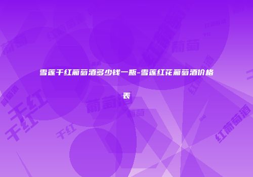 雪莲干红葡萄酒多少钱一瓶-雪莲红花葡萄酒价格表