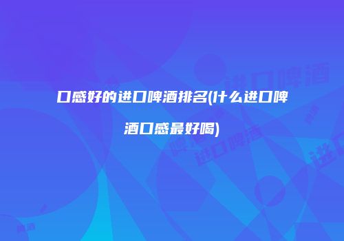 口感好的进口啤酒排名(什么进口啤酒口感最好喝)