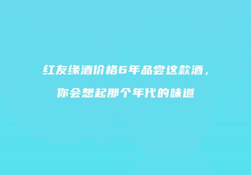 红友缘酒价格6年品尝这款酒，你会想起那个年代的味道