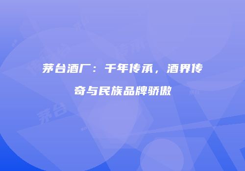 茅台酒厂：千年传承，酒界传奇与民族品牌骄傲