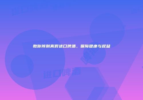 教你辨别真假进口啤酒，保障健康与权益
