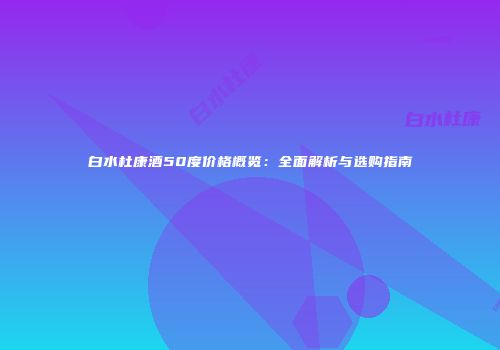 白水杜康酒50度价格概览：全面解析与选购指南