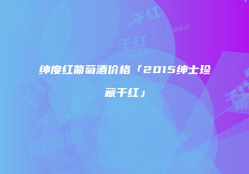 绅度红葡萄酒价格「2015绅士珍藏干红」